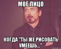 моё лицо когда "ты же рисовать умеешь..."