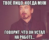 твоё лицо, когда муж говорит, что он устал на работе...