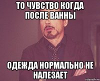 то чувство когда после ванны одежда нормально не налезает