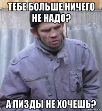 тебе больше ничего не надо? а пизды не хочешь?