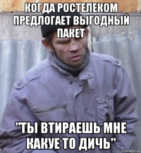 когда ростелеком предлогает выгодный пакет "ты втираешь мне какуе то дичь"