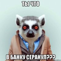 ты что в банку серанул???