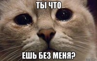 ты что ешь без меня?