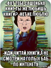 -вот тебе сашенька книг,ты же любишь книги? -нет не люблю -иди читай книги,а не смотри на голых баб по интенету