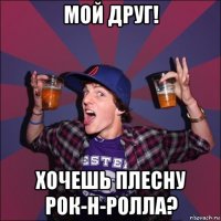 мой друг! хочешь плесну рок-н-ролла?