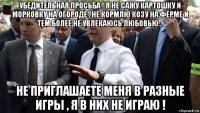 убедительная просьба ! я не сажу картошку и морковку на огороде , не кормлю козу на ферме и тем более не увлекаюсь любовью... не приглашаете меня в разные игры , я в них не играю !