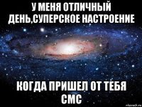 у меня отличный день,суперское настроение когда пришел от тебя смс