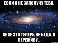 если я не заполучу тебя. хе хе это теперь не беда. я переживу...