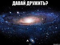 давай дружить? ^_^