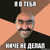 я в тебя ниче не делал