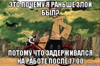 это почему я раньше злой был? потому что задерживался на работе после 17.00