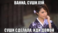 ваниа, суши хуй суши сделала. иди домой