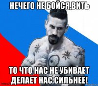 нечего не бойся,вить то что нас не убивает делает нас сильнее!