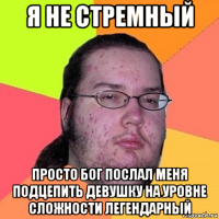 я не стремный просто бог послал меня подцепить девушку на уровне сложности легендарный