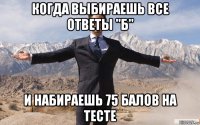 когда выбираешь все ответы "б" и набираешь 75 балов на тесте