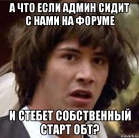 а что если админ сидит с нами на форуме и стебет собственный старт обт?