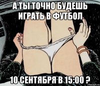 а ты точно будешь играть в футбол 10 сентября в 15:00 ?