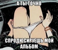 а ты точно спродюсируешь мой альбом