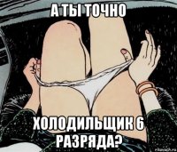 а ты точно холодильщик 6 разряда?