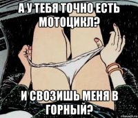 а у тебя точно есть мотоцикл? и свозишь меня в горный?