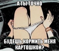 а ты точно будешь кормить меня картошкой?