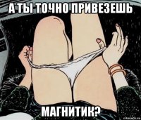 а ты точно привезешь магнитик?