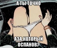 а ты точно аза,который оспанов?