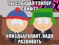 ты слышал тэйлор свифт? у пизды талант, надо развивать