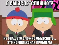 в смысле "сложно"? ну она... это сложно объяснить... это комплексная проблема