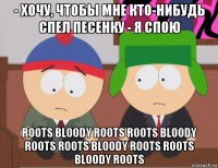 - хочу, чтобы мне кто-нибудь спел песенку - я спою roots bloody roots roots bloody roots roots bloody roots roots bloody roots