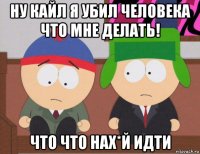 ну кайл я убил человека что мне делать! что что нах*й идти