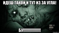 идеш такой и тут из за угла! бу!!!!!!!!!!!!!!!