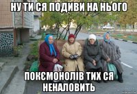 ну ти ся подиви на нього покємонолів тих ся неналовить