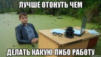 лучше отонуть чем делать какую либо работу