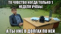 то чувство когда только 1 неделя учёбы а ты уже в долгах по ней