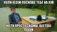 коли кізім посилає тебе на хуй но ти просто сидиш, ібо тобі похуй