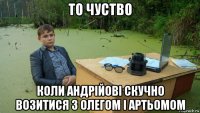 то чуство коли андрійові скучно возитися з олегом і артьомом