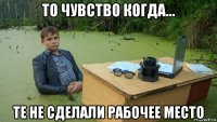 то чувство когда... те не сделали рабочее место