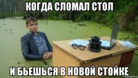 когда сломал стол и бьешься в новой стойке