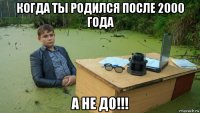 когда ты родился после 2000 года а не до!!!