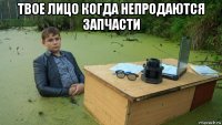 твое лицо когда непродаются запчасти 