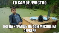 то самое чувство когда играешь на 4ом месяце на сервере