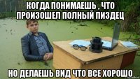 когда понимаешь , что произошел полный пиздец но делаешь вид что все хорошо