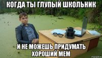 когда ты глупый школьник и не можешь придумать хороший мем