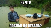 ну что поспал до отвала?