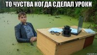 то чуства когда сделал уроки 