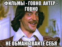 фильмы - говно. актер - говно не обманывайте себя