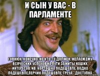 и сын у вас - в парламенте говнюк, конечно, но кто-то должен. желаем ему всяческих успехов на пути зажиты наших интересов. nb: кортошка подешевле, водка подешевле,перчик подешевле, греча - доступна