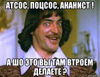 атсос, поцсос, ананист ! а шо это вы там втроём делаете ?