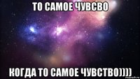 то самое чувсво когда то самое чувство))))